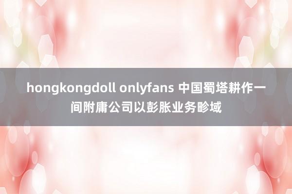 hongkongdoll onlyfans 中国蜀塔耕作一间附庸公司以彭胀业务畛域