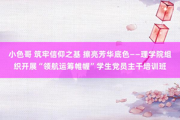 小色哥 筑牢信仰之基 擦亮芳华底色——理学院组织开展“领航运筹帷幄”学生党员主干培训班