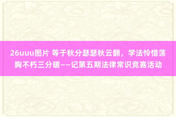 26uuu图片 等于秋分瑟瑟秋云翻，学法怜惜荡胸不朽三分暖——记第五期法律常识竞赛活动