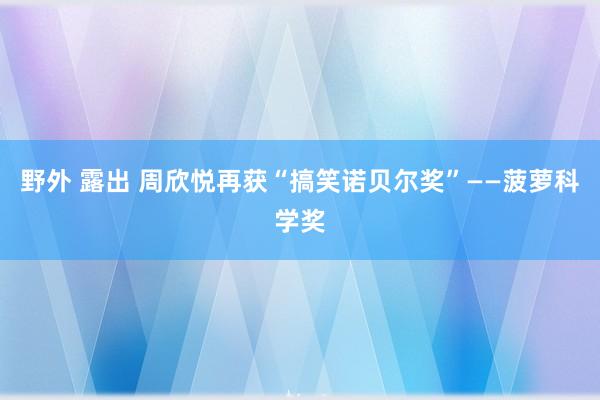 野外 露出 周欣悦再获“搞笑诺贝尔奖”——菠萝科学奖