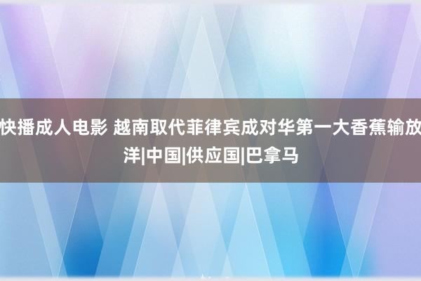快播成人电影 越南取代菲律宾成对华第一大香蕉输放洋|中国|供应国|巴拿马