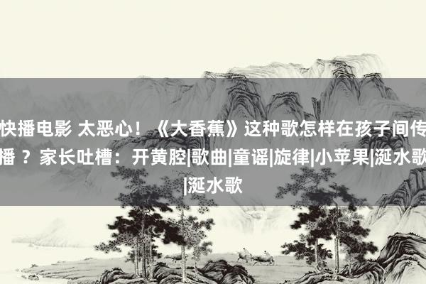 快播电影 太恶心！《大香蕉》这种歌怎样在孩子间传播 ？家长吐槽：开黄腔|歌曲|童谣|旋律|小苹果|涎水歌
