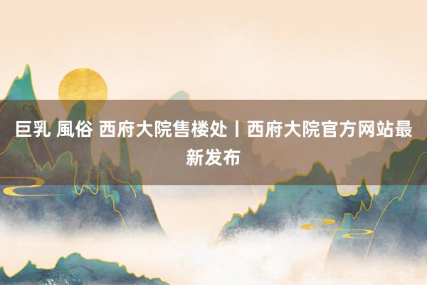 巨乳 風俗 西府大院售楼处丨西府大院官方网站最新发布
