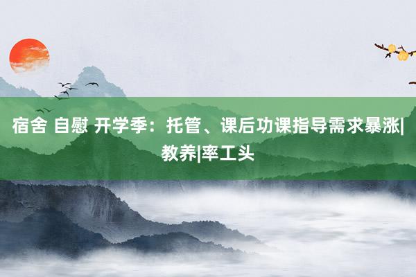 宿舍 自慰 开学季：托管、课后功课指导需求暴涨|教养|率工头