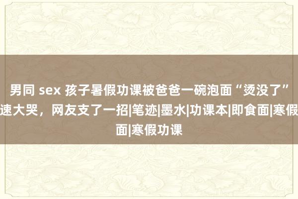男同 sex 孩子暑假功课被爸爸一碗泡面“烫没了”，飞速大哭，网友支了一招|笔迹|墨水|功课本|即食面|寒假功课