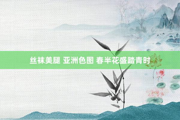 丝袜美腿 亚洲色图 春半花盛踏青时