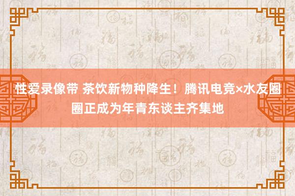 性爱录像带 茶饮新物种降生！腾讯电竞×水友圈圈正成为年青东谈主齐集地