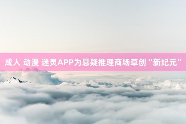 成人 动漫 迷灵APP为悬疑推理商场草创“新纪元”