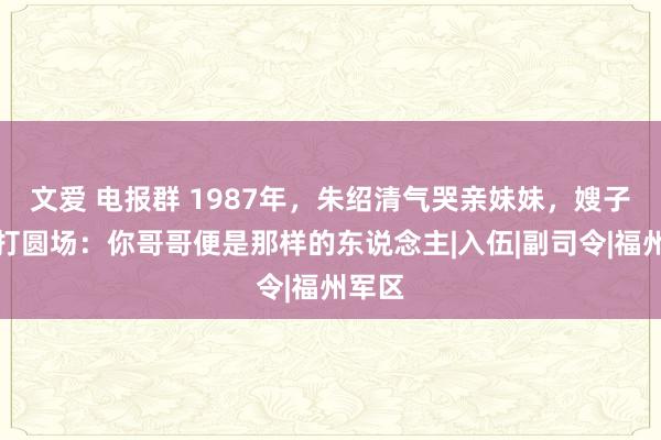 文爱 电报群 1987年，朱绍清气哭亲妹妹，嫂子出来打圆场：你哥哥便是那样的东说念主|入伍|副司令|福州军区