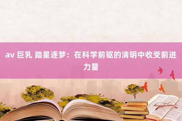 av 巨乳 踏星逐梦：在科学前驱的清明中收受前进力量