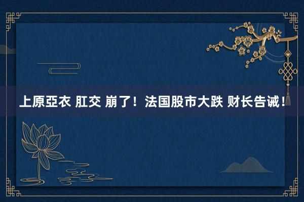 上原亞衣 肛交 崩了！法国股市大跌 财长告诫！