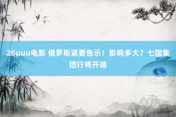 26uuu电影 俄罗斯紧要告示！影响多大？七国集团行将开端