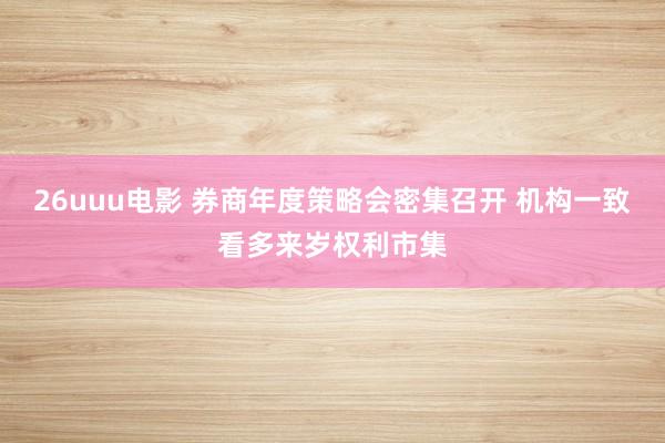 26uuu电影 券商年度策略会密集召开 机构一致看多来岁权利市集