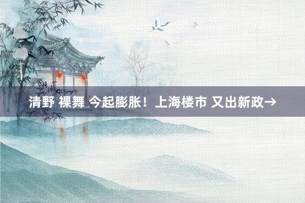 清野 裸舞 今起膨胀！上海楼市 又出新政→