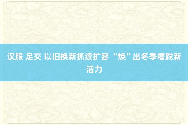 汉服 足交 以旧换新抓续扩容 “焕”出冬季糟践新活力