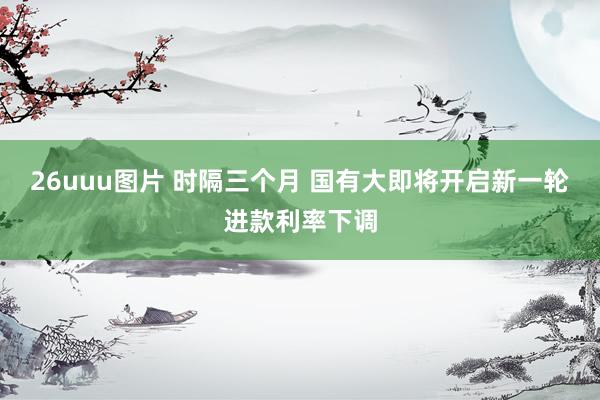26uuu图片 时隔三个月 国有大即将开启新一轮进款利率下调