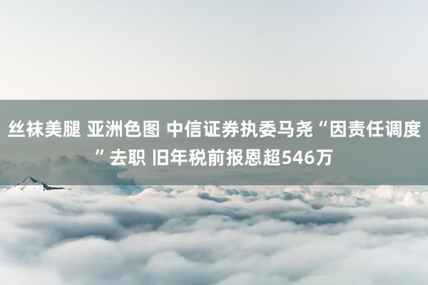 丝袜美腿 亚洲色图 中信证券执委马尧“因责任调度”去职 旧年税前报恩超546万