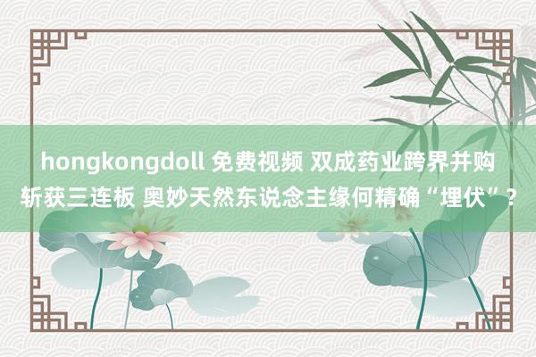 hongkongdoll 免费视频 双成药业跨界并购斩获三连板 奥妙天然东说念主缘何精确“埋伏”？