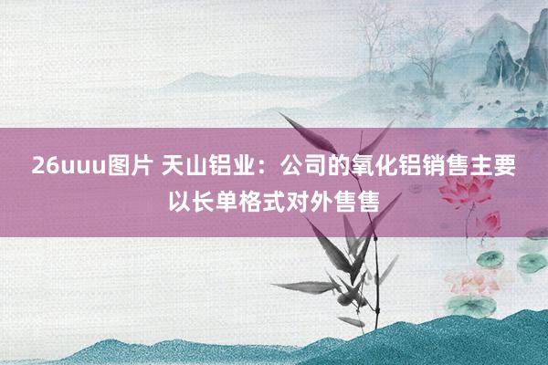 26uuu图片 天山铝业：公司的氧化铝销售主要以长单格式对外售售