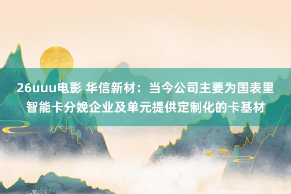 26uuu电影 华信新材：当今公司主要为国表里智能卡分娩企业及单元提供定制化的卡基材