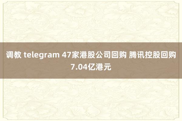 调教 telegram 47家港股公司回购 腾讯控股回购7.04亿港元