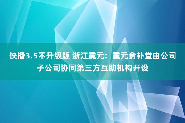 快播3.5不升级版 浙江震元：震元食补堂由公司子公司协同第三方互助机构开设