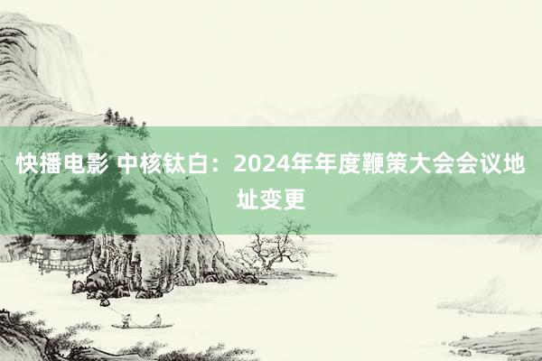 快播电影 中核钛白：2024年年度鞭策大会会议地址变更