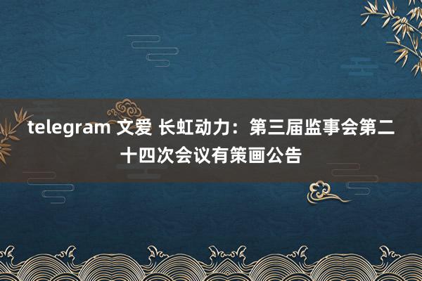 telegram 文爱 长虹动力：第三届监事会第二十四次会议有策画公告
