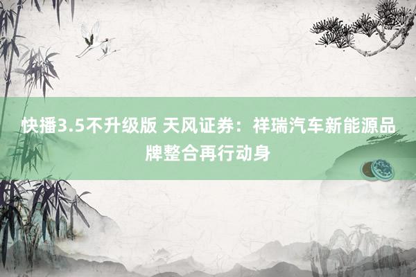 快播3.5不升级版 天风证券：祥瑞汽车新能源品牌整合再行动身