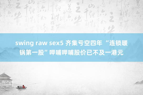 swing raw sex5 齐集亏空四年 “连锁暖锅第一股”呷哺呷哺股价已不及一港元