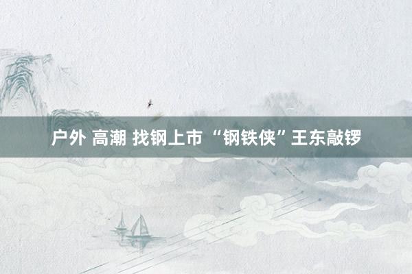户外 高潮 找钢上市 “钢铁侠”王东敲锣
