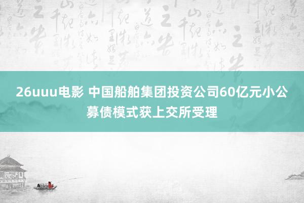 26uuu电影 中国船舶集团投资公司60亿元小公募债模式获上交所受理
