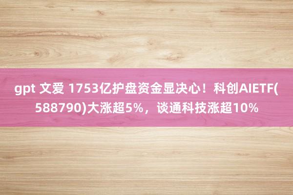 gpt 文爱 1753亿护盘资金显决心！科创AIETF(588790)大涨超5%，谈通科技涨超10%
