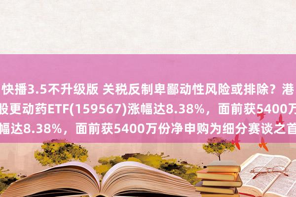 快播3.5不升级版 关税反制卑鄙动性风险或排除？港股迎来增量资金！港股更动药ETF(159567)涨幅达8.38%，面前获5400万份净申购为细分赛谈之首