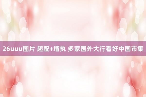 26uuu图片 超配+增执 多家国外大行看好中国市集