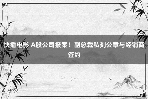 快播电影 A股公司报案！副总裁私刻公章与经销商签约